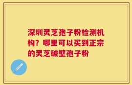 深圳灵芝孢子粉检测机构？哪里可以买到正宗的灵芝破壁孢子粉