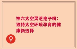 神六太空灵芝孢子粉：独特太空环境孕育的健康新选择