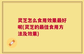 灵芝怎么食用效果最好呢(灵芝的最佳食用方法及效果)