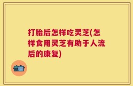 打胎后怎样吃灵芝(怎样食用灵芝有助于人流后的康复)