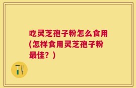 吃灵芝孢子粉怎么食用(怎样食用灵芝孢子粉最佳？)