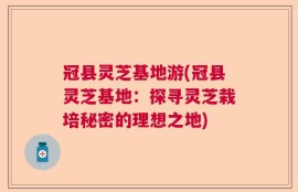 冠县灵芝基地游(冠县灵芝基地：探寻灵芝栽培秘密的理想之地)