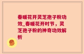 春暖花开灵芝孢子粉功效_春暖花开时节，灵芝孢子粉的神奇功效解析
