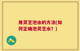 用灵芝泡水的方法(如何正确泡灵芝水？)