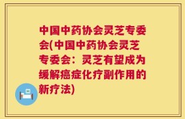 中国中药协会灵芝专委会(中国中药协会灵芝专委会：灵芝有望成为缓解癌症化疗副作用的新疗法)