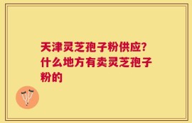 天津灵芝孢子粉供应？什么地方有卖灵芝孢子粉的