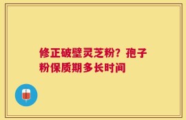 修正破壁灵芝粉？孢子粉保质期多长时间