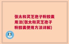 张太和灵芝孢子粉胶囊用法(张太和灵芝孢子粉胶囊使用方法详解)