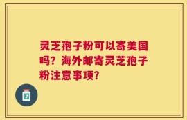 灵芝孢子粉可以寄美国吗？海外邮寄灵芝孢子粉注意事项？