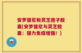 安罗替尼和灵芝孢子胶囊(安罗替尼与灵芝胶囊：强力免疫增强！)