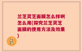 兰芝灵芝面膜怎么样啊怎么用(探究兰芝灵芝面膜的使用方法及效果)