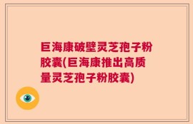 巨海康破壁灵芝孢子粉胶囊(巨海康推出高质量灵芝孢子粉胶囊)