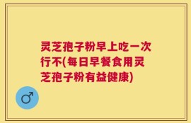 灵芝孢子粉早上吃一次行不(每日早餐食用灵芝孢子粉有益健康)