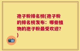 孢子粉排名榜(孢子粉的排名榜发布：哪些植物的孢子粉最受欢迎？)
