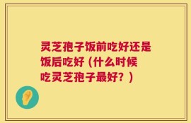 灵芝孢子饭前吃好还是饭后吃好 (什么时候吃灵芝孢子最好？)