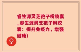 睿生源灵芝孢子粉胶囊_睿生源灵芝孢子粉胶囊：提升免疫力，增强健康)