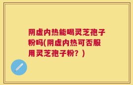 阴虚内热能喝灵芝孢子粉吗(阴虚内热可否服用灵芝孢子粉？)