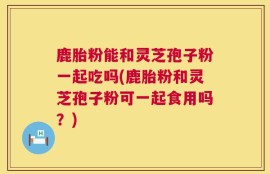 鹿胎粉能和灵芝孢子粉一起吃吗(鹿胎粉和灵芝孢子粉可一起食用吗？)