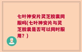 七叶神安片灵芝胶囊同服吗(七叶神安片与灵芝胶囊是否可以同时服用？)