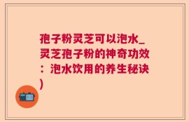 孢子粉灵芝可以泡水_灵芝孢子粉的神奇功效：泡水饮用的养生秘诀)