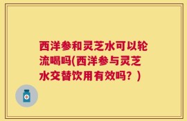 西洋参和灵芝水可以轮流喝吗(西洋参与灵芝水交替饮用有效吗？)