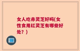 女人吃赤灵芝好吗(女性食用红灵芝有哪些好处？)