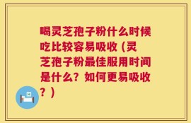 喝灵芝孢子粉什么时候吃比较容易吸收 (灵芝孢子粉最佳服用时间是什么？如何更易吸收？)