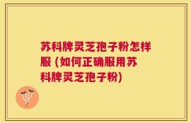 苏科牌灵芝孢子粉怎样服 (如何正确服用苏科牌灵芝孢子粉)
