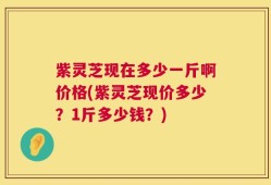 紫灵芝现在多少一斤啊价格(紫灵芝现价多少？1斤多少钱？)