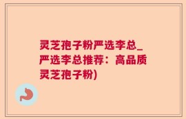灵芝孢子粉严选李总_严选李总推荐：高品质灵芝孢子粉)