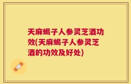天麻蝎子人参灵芝酒功效(天麻蝎子人参灵芝酒的功效及好处)