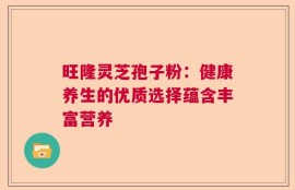 旺隆灵芝孢子粉：健康养生的优质选择蕴含丰富营养