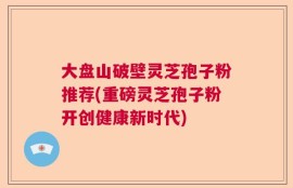 大盘山破壁灵芝孢子粉推荐(重磅灵芝孢子粉开创健康新时代)