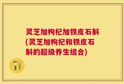 灵芝加枸杞加铁皮石斛(灵芝加枸杞和铁皮石斛的超级养生组合)
