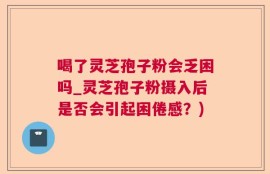 喝了灵芝孢子粉会乏困吗_灵芝孢子粉摄入后是否会引起困倦感？)