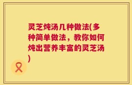 灵芝炖汤几种做法(多种简单做法，教你如何炖出营养丰富的灵芝汤)