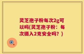 灵芝孢子粉每次2g可以吗(灵芝孢子粉：每次摄入2克安全吗？)