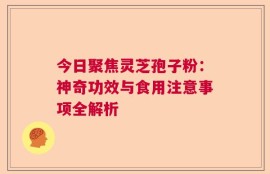 今日聚焦灵芝孢子粉：神奇功效与食用注意事项全解析
