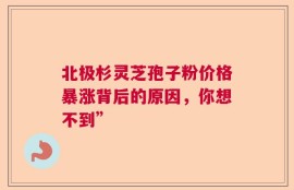 北极杉灵芝孢子粉价格暴涨背后的原因，你想不到”