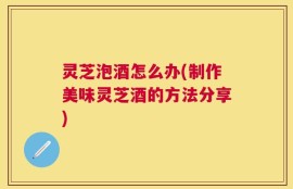 灵芝泡酒怎么办(制作美味灵芝酒的方法分享)