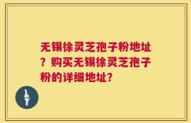 无锡徐灵芝孢子粉地址？购买无锡徐灵芝孢子粉的详细地址？