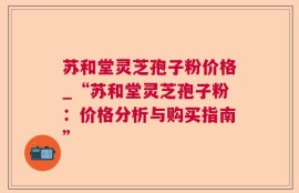苏和堂灵芝孢子粉价格_“苏和堂灵芝孢子粉：价格分析与购买指南”