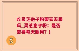 吃灵芝孢子粉要天天服吗_灵芝孢子粉：是否需要每天服用？)