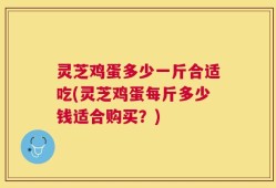 灵芝鸡蛋多少一斤合适吃(灵芝鸡蛋每斤多少钱适合购买？)