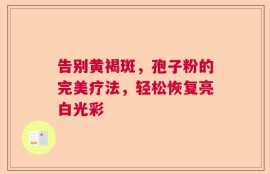 告别黄褐斑，孢子粉的完美疗法，轻松恢复亮白光彩
