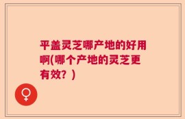 平盖灵芝哪产地的好用啊(哪个产地的灵芝更有效？)
