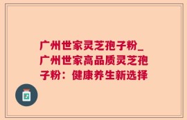 广州世家灵芝孢子粉_广州世家高品质灵芝孢子粉：健康养生新选择