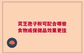 灵芝孢子粉可配合哪些食物或保健品效果更佳