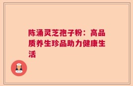 陈涌灵芝孢子粉：高品质养生珍品助力健康生活