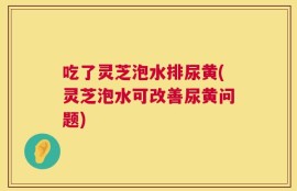 吃了灵芝泡水排尿黄(灵芝泡水可改善尿黄问题)